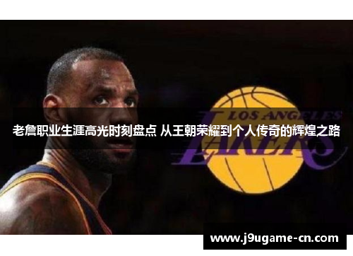 老詹职业生涯高光时刻盘点 从王朝荣耀到个人传奇的辉煌之路