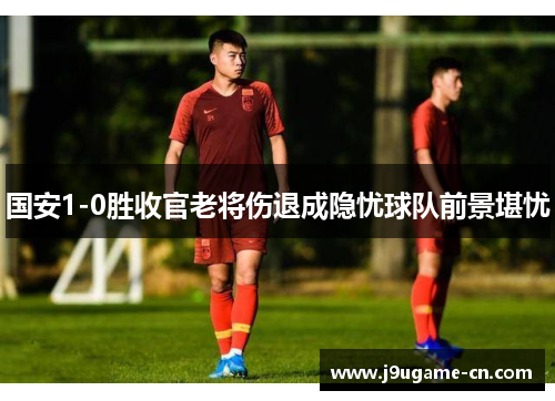 国安1-0胜收官老将伤退成隐忧球队前景堪忧